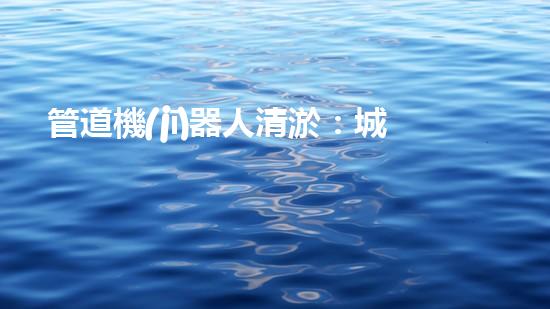管道機(jī)器人清淤：城市治理的創(chuàng)新之舉？